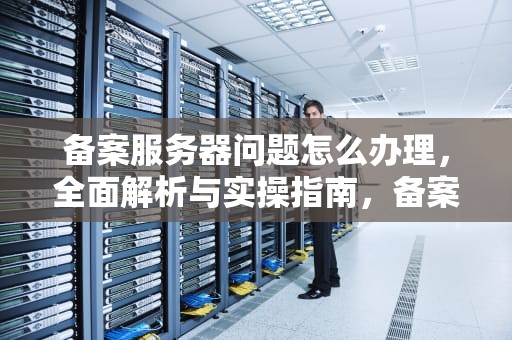 备案服务器问题怎么办理，全面解析与实操指南，备案服务器问题怎么办理解决