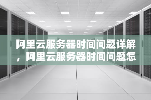 阿里云服务器时间问题详解，阿里云服务器时间问题怎么解决
