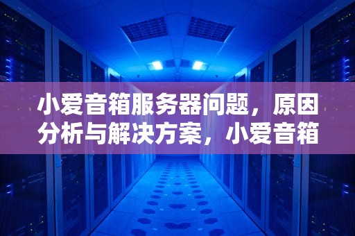 小爱音箱服务器问题，原因分析与解决方案，小爱音箱服务器有问题怎么解决