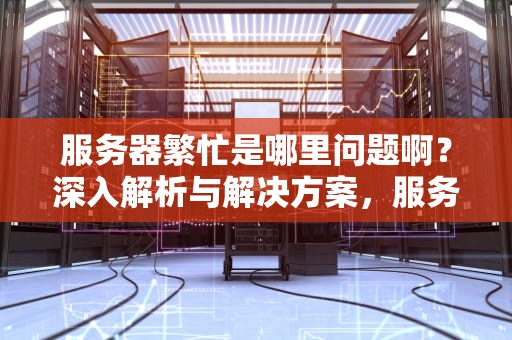服务器繁忙是哪里问题啊？深入解析与解决方案，服务器繁忙是哪里问题啊怎么解决