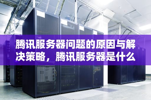 腾讯服务器问题的原因与解决策略，腾讯服务器是什么问题啊