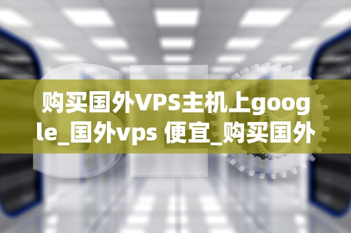 购买国外VPS主机上google_国外vps 便宜_购买国外VPS主机上Google的全面指南