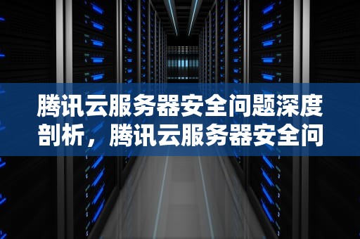 腾讯云服务器安全问题深度剖析，腾讯云服务器安全问题怎么解决