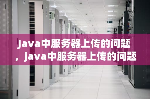 Java中服务器上传的问题，java中服务器上传的问题有哪些