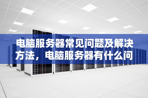 电脑服务器常见问题及解决方法，电脑服务器有什么问题吗