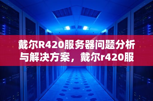 戴尔R420服务器问题分析与解决方案，戴尔r420服务器问题大吗