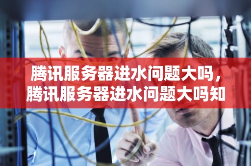 腾讯服务器进水问题大吗，腾讯服务器进水问题大吗知乎