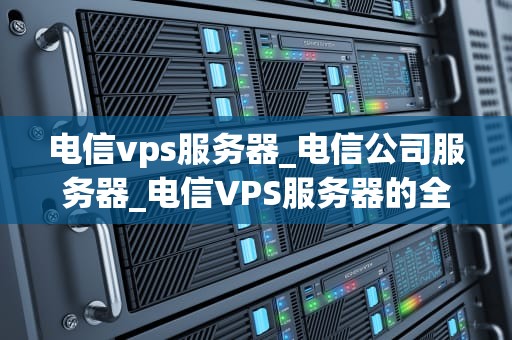 电信vps服务器_电信公司服务器_电信VPS服务器的全面解析