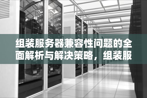 组装服务器兼容性问题的全面解析与解决策略，组装服务器兼容性问题有哪些