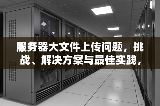 服务器大文件上传问题，挑战、解决方案与最佳实践，服务器大文件上传问题怎么解决