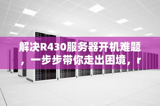 解决R430服务器开机难题，一步步带你走出困境，r4300服务器