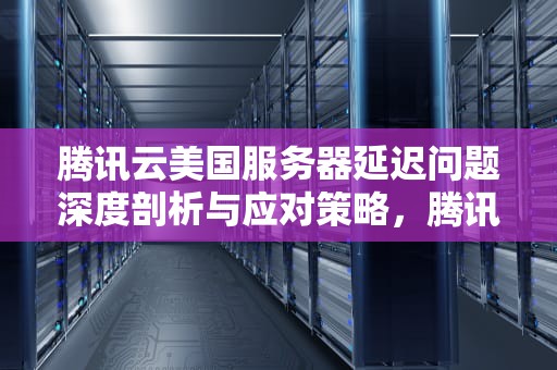 腾讯云美国服务器延迟问题深度剖析与应对策略，腾讯云美国服务器有问题怎么解决