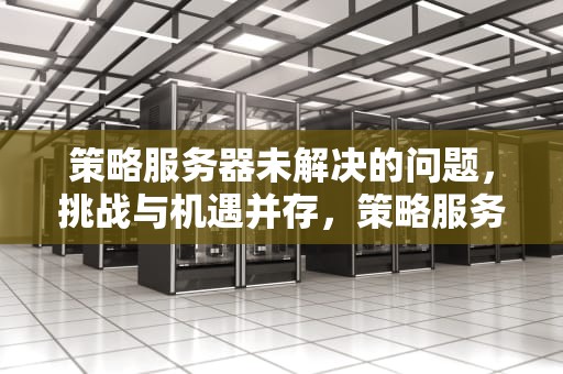 策略服务器未解决的问题，挑战与机遇并存，策略服务器未解决的问题怎么解决