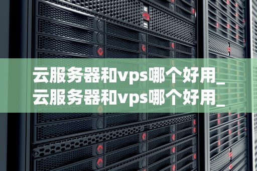 云服务器和vps哪个好用_云服务器和vps哪个好用_云服务器与VPS服务器的优劣比较