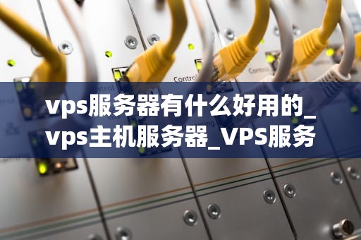 vps服务器有什么好用的_vps主机服务器_VPS服务器的优势与选择