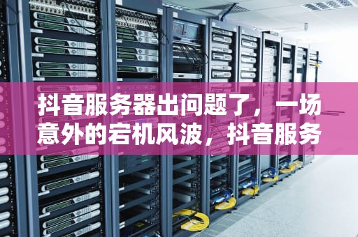 抖音服务器出问题了，一场意外的宕机风波，抖音服务器出问题了怎么解决