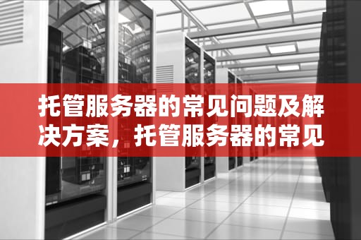 托管服务器的常见问题及解决方案，托管服务器的常见问题有哪些