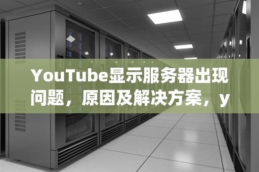 YouTube显示服务器出现问题，原因及解决方案，youtobe出现错误