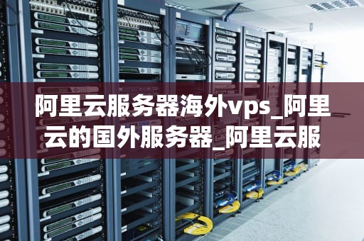 阿里云服务器海外vps_阿里云的国外服务器_阿里云服务器海外VPS的全面解析