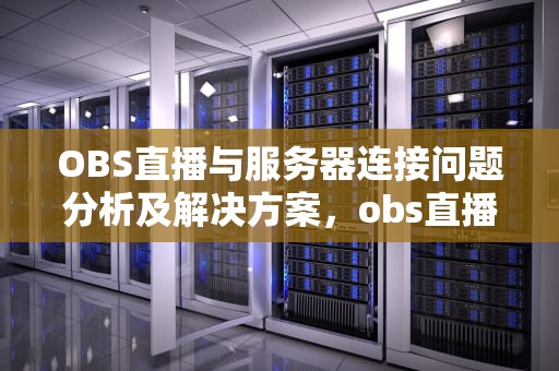 OBS直播与服务器连接问题分析及解决方案，obs直播无法连接服务器
