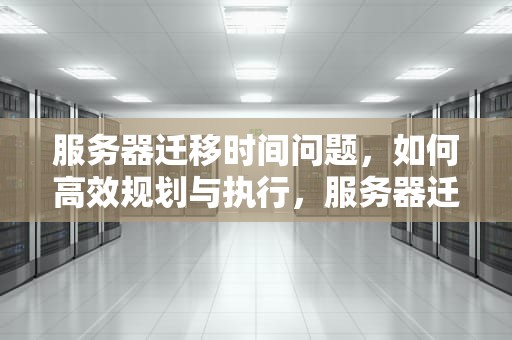 服务器迁移时间问题，如何高效规划与执行，服务器迁移时间问题怎么解决