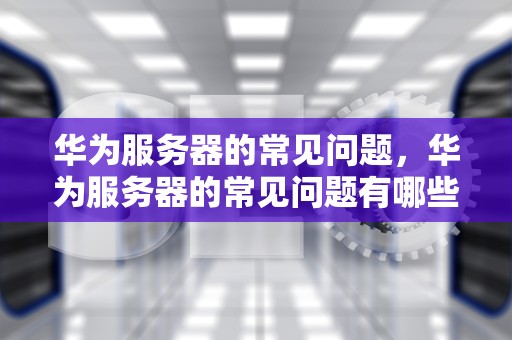 华为服务器的常见问题，华为服务器的常见问题有哪些