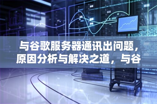 与谷歌服务器通讯出问题，原因分析与解决之道，与谷歌服务器通讯出问题怎么解决