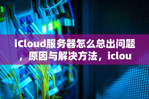 iCloud服务器怎么总出问题，原因与解决方法，icloud服务器出错为什么