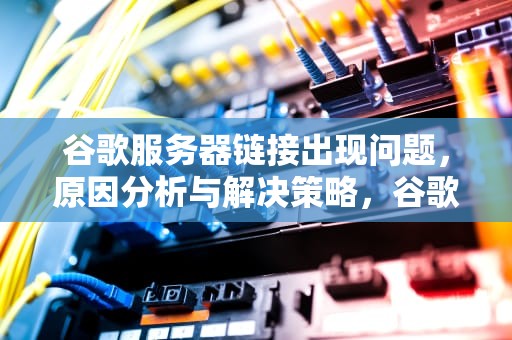 谷歌服务器链接出现问题，原因分析与解决策略，谷歌服务器链接出现问题怎么解决