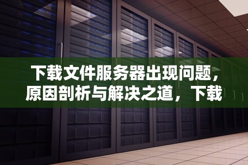 下载文件服务器出现问题，原因剖析与解决之道，下载文件服务器出现问题怎么解决