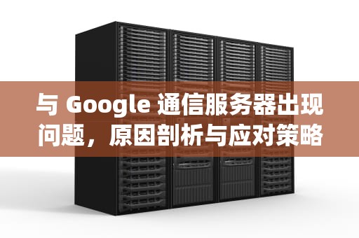 与 Google 通信服务器出现问题，原因剖析与应对策略，与google通信服务器出现问题怎么解决