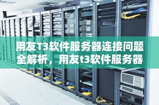 用友T3软件服务器连接问题全解析，用友t3软件服务器连接有问题怎么解决
