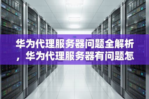华为代理服务器问题全解析，华为代理服务器有问题怎么办啊