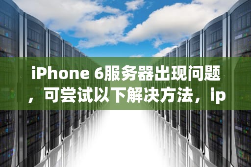 iPhone 6服务器出现问题，可尝试以下解决方法，iphone6服务器出现问题怎么解决