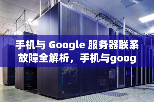 手机与 Google 服务器联系故障全解析，手机与google 服务器联系时出现问题怎么办
