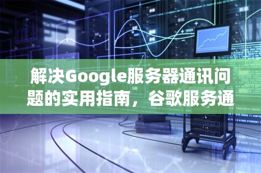 解决Google服务器通讯问题的实用指南，谷歌服务通讯出现问题