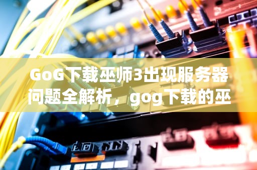GoG下载巫师3出现服务器问题全解析，gog下载的巫师三打不开