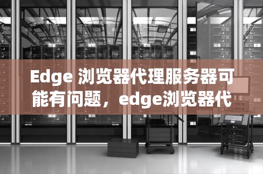 Edge 浏览器代理服务器可能有问题，edge浏览器代理服务器可能有问题或地址不正确