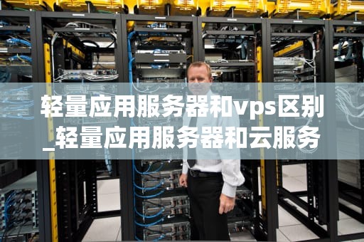 轻量应用服务器和vps区别_轻量应用服务器和云服务器的区别_轻量应用服务器与VPS的区别及选择
