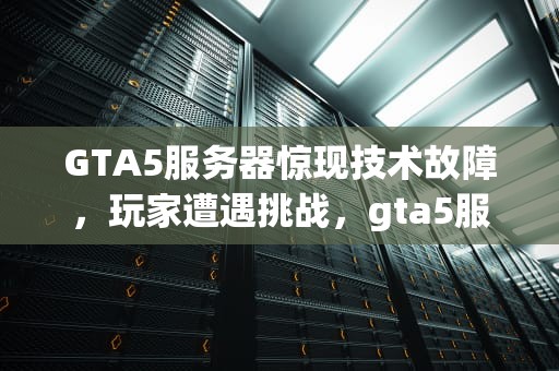 GTA5服务器惊现技术故障，玩家遭遇挑战，gta5服务器发生技术性问题怎么解决