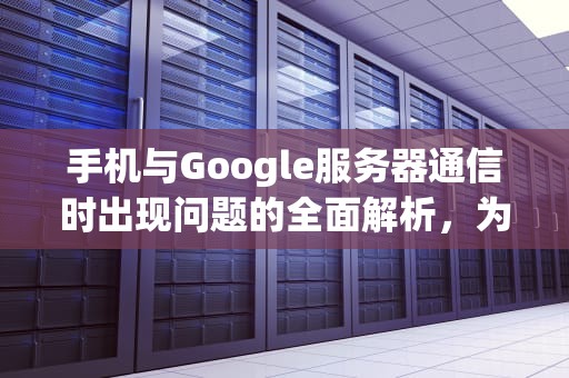 手机与Google服务器通信时出现问题的全面解析，为什么手机与谷歌服务器连接失败