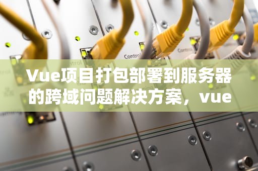 Vue项目打包部署到服务器的跨域问题解决方案，vue打包部署的跨域问题