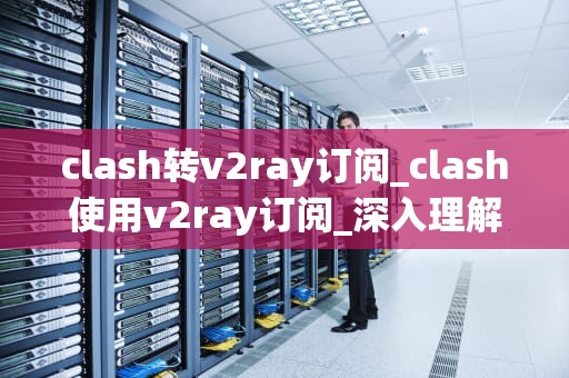 clash转v2ray订阅_clash使用v2ray订阅_深入理解Clash转V2Ray订阅的关键技术及应用