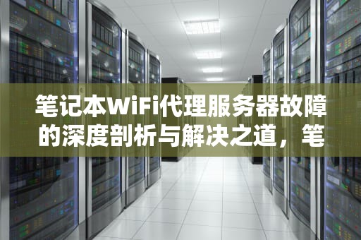 笔记本WiFi代理服务器故障的深度剖析与解决之道，笔记本wifi代理服务器有问题怎么解决