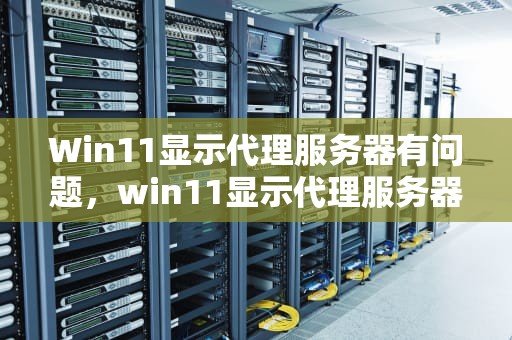 Win11显示代理服务器有问题，win11显示代理服务器有问题,或地址不正确