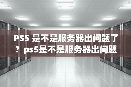 PS5 是不是服务器出问题了？ps5是不是服务器出问题了呀