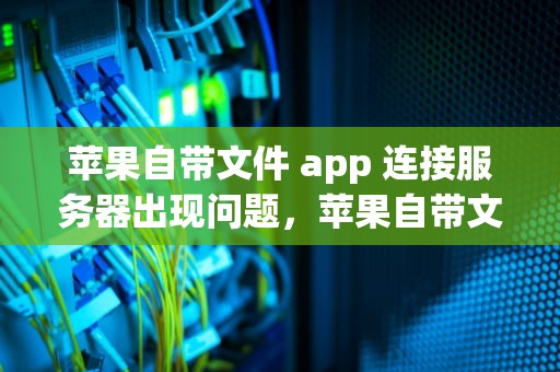 苹果自带文件 app 连接服务器出现问题，苹果自带文件app连接服务器出现问题怎么办