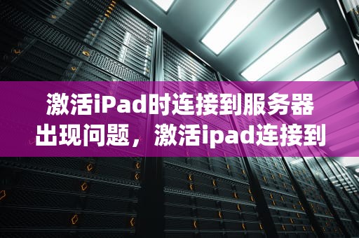 激活iPad时连接到服务器出现问题，激活ipad连接到服务器出现问题吗怎么办