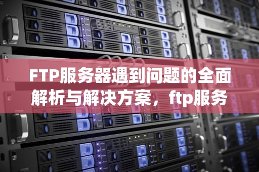 FTP服务器遇到问题的全面解析与解决方案，ftp服务器遇到的一些问题怎么解决