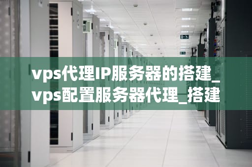 vps代理IP服务器的搭建_vps配置服务器代理_搭建VPS代理IP服务器的全面指南